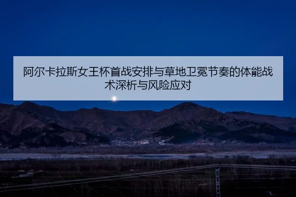阿尔卡拉斯女王杯首战安排与草地卫冕节奏的体能战术深析与风险应对