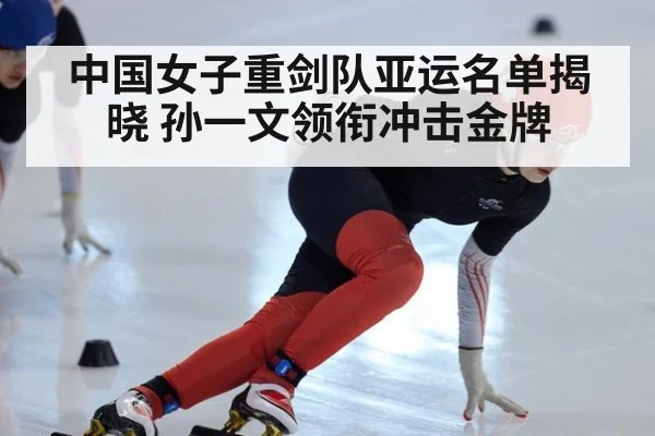 中国女子重剑队亚运名单揭晓 孙一文领衔冲击金牌